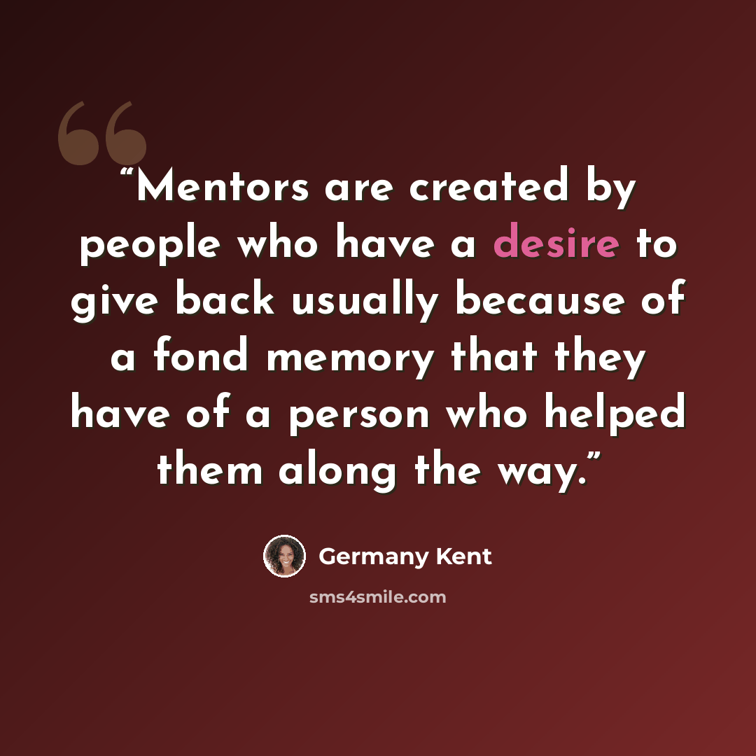 “Mentors are created by people who have a desire to give back usually because of a fond memory that they have of a person who helped them along the way.” quote by Germany Kent