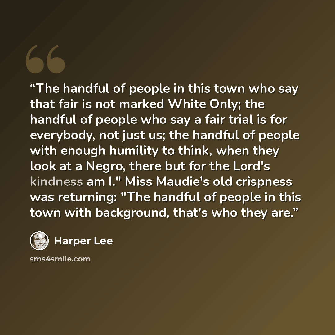 “The handful of people in this town who say that fair is not marked White Only; the handful of people who say a fair trial is for everybody, not just us; the handful of people with enough humility to think, when they look at a Negro, there but for the Lord's kindness am I." Miss Maudie's old…” quote by Harper Lee