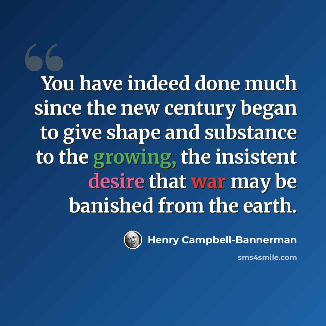 “You have indeed done much since the new century began to give shape and substance to the growing, the insistent desire that war may be banished from the earth.” quote by Henry Campbell-Bannerman