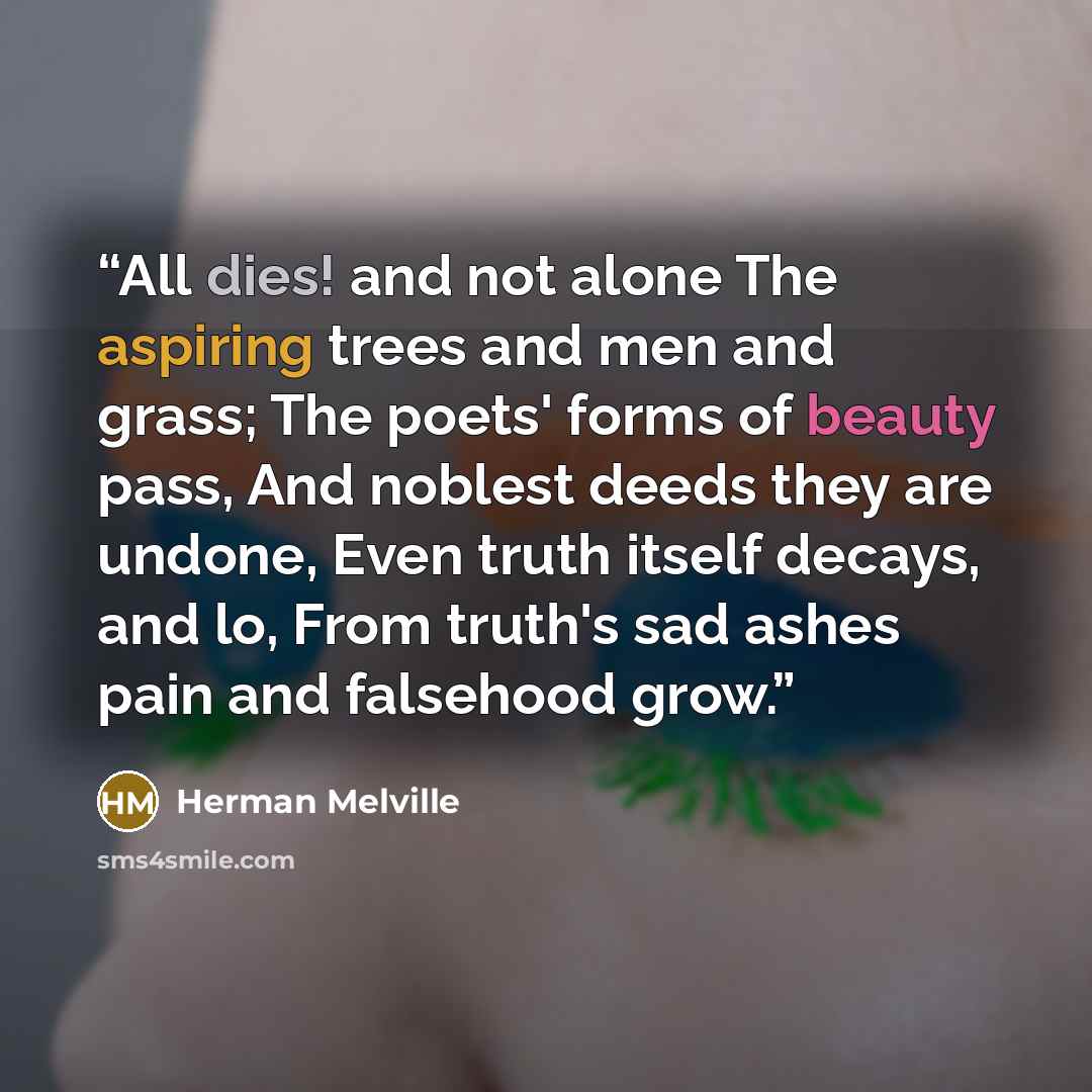 “All dies! and not alone The aspiring trees and men and grass; The poets' forms of beauty pass, And noblest deeds they are undone, Even truth itself decays, and lo, From truth's sad ashes pain and falsehood grow.” quote by Herman Melville