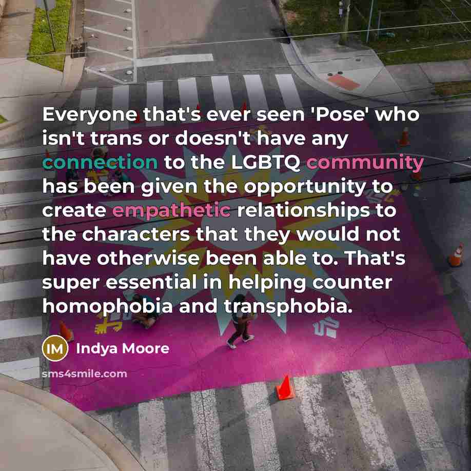 “Everyone that's ever seen 'Pose' who isn't trans or doesn't have any connection to the LGBTQ community has been given the opportunity to create empathetic relationships to the characters that they would not have otherwise been able to. That's super essential in helping counter homophobia and…” quote by Indya Moore