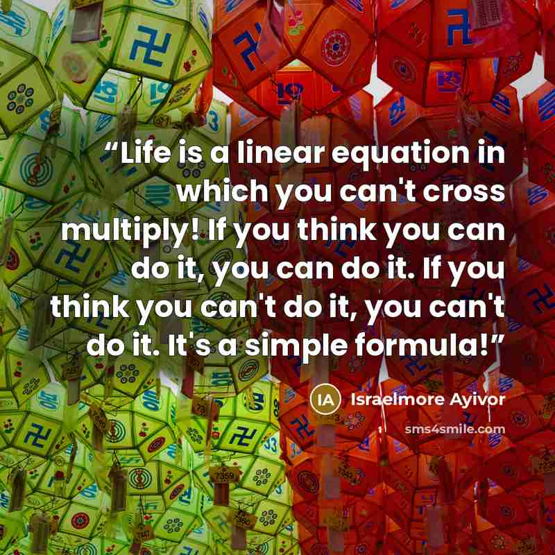 “Life is a linear equation in which you can't cross multiply! If you think you can do it, you can do it. If you think you can't do it, you can't do it. It's a simple formula!” quote by Israelmore Ayivor