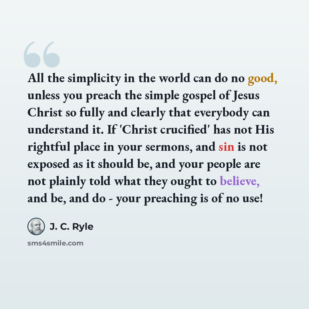 “All the simplicity in the world can do no good, unless you preach the simple gospel of Jesus Christ so fully and clearly that everybody can understand it. If 'Christ crucified' has not His rightful place in your sermons, and sin is not exposed as it should be, and your people are not plainly told…” quote by J. C. Ryle