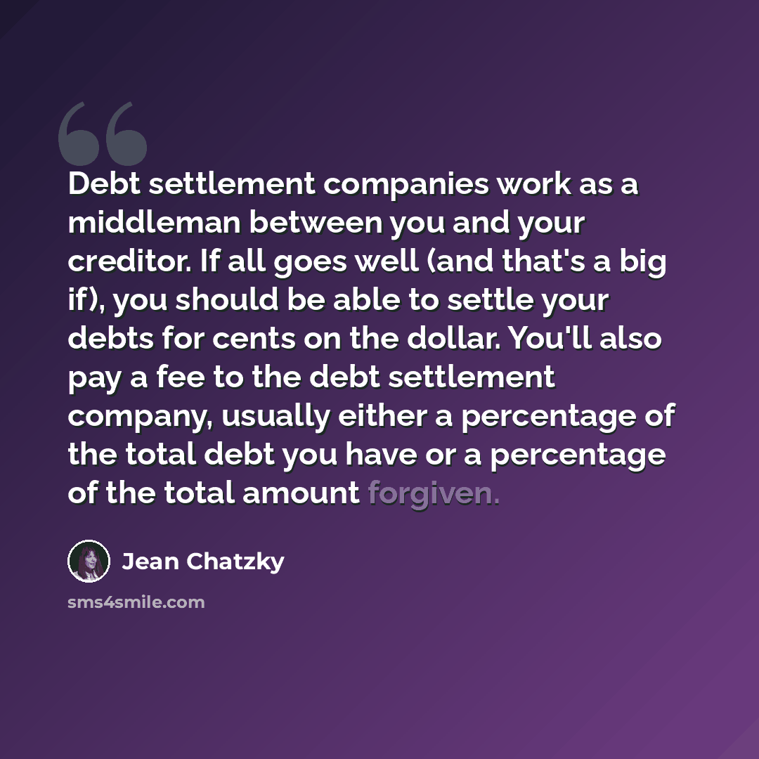 “Debt settlement companies work as a middleman between you and your creditor. If all goes well (and that's a big if), you should be able to settle your debts for cents on the dollar. You'll also pay a fee to the debt settlement company, usually either a percentage of the total debt you have or a…” quote by Jean Chatzky
