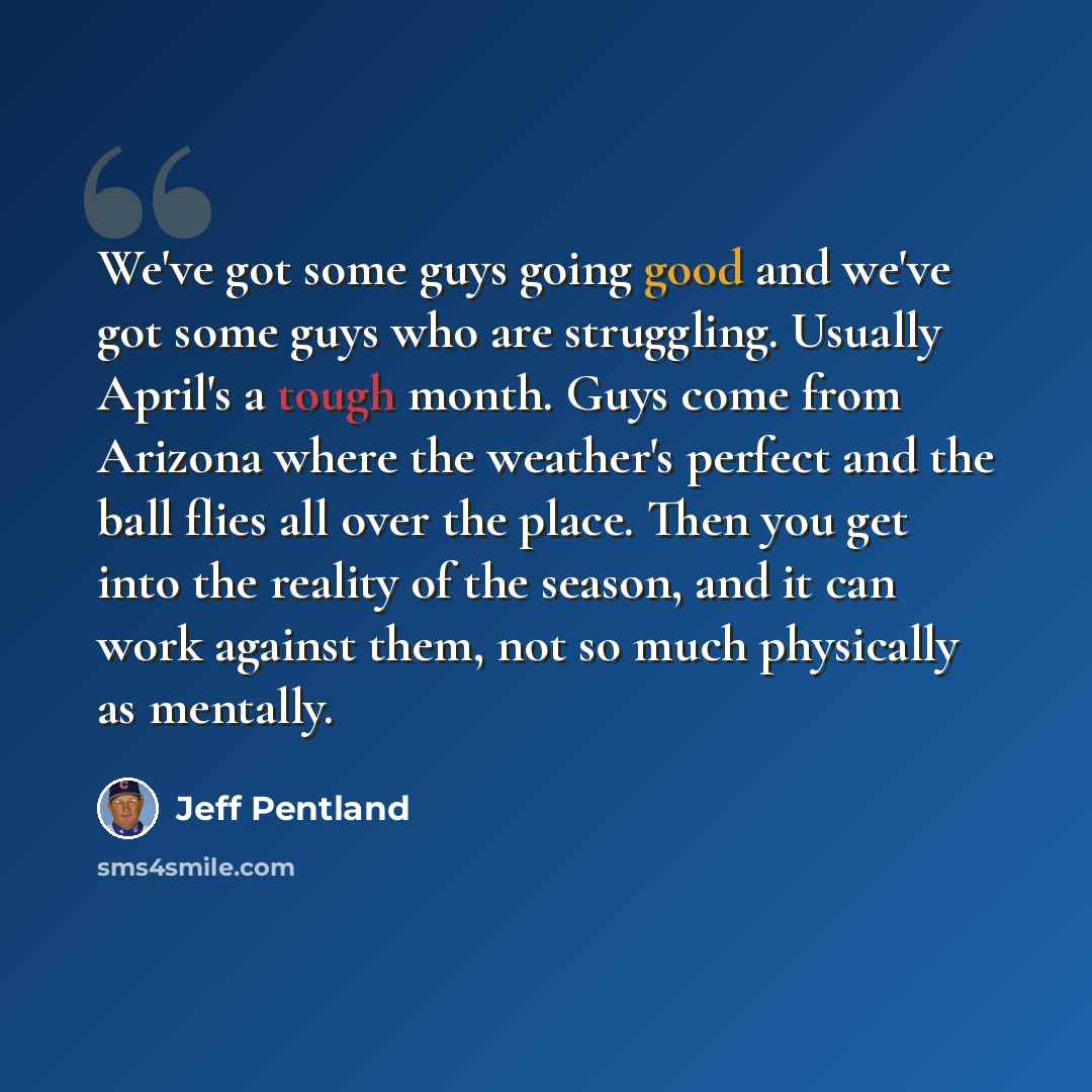 “We've got some guys going good and we've got some guys who are struggling. Usually April's a tough month. Guys come from Arizona where the weather's perfect and the ball flies all over the place. Then you get into the reality of the season, and it can work against them, not so much physically as…” quote by Jeff Pentland