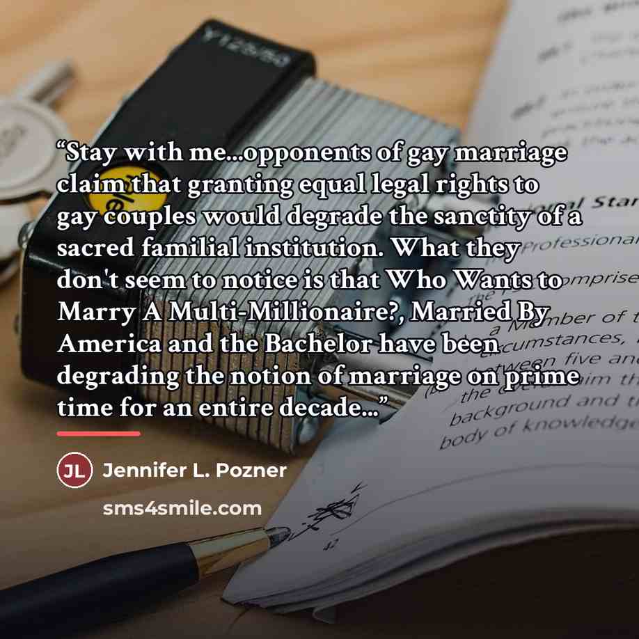 “Stay with me...opponents of gay marriage claim that granting equal legal rights to gay couples would degrade the sanctity of a sacred familial institution. What they don't seem to notice is that Who Wants to Marry A Multi-Millionaire?, Married By America and the Bachelor have been degrading the…” quote by Jennifer L. Pozner