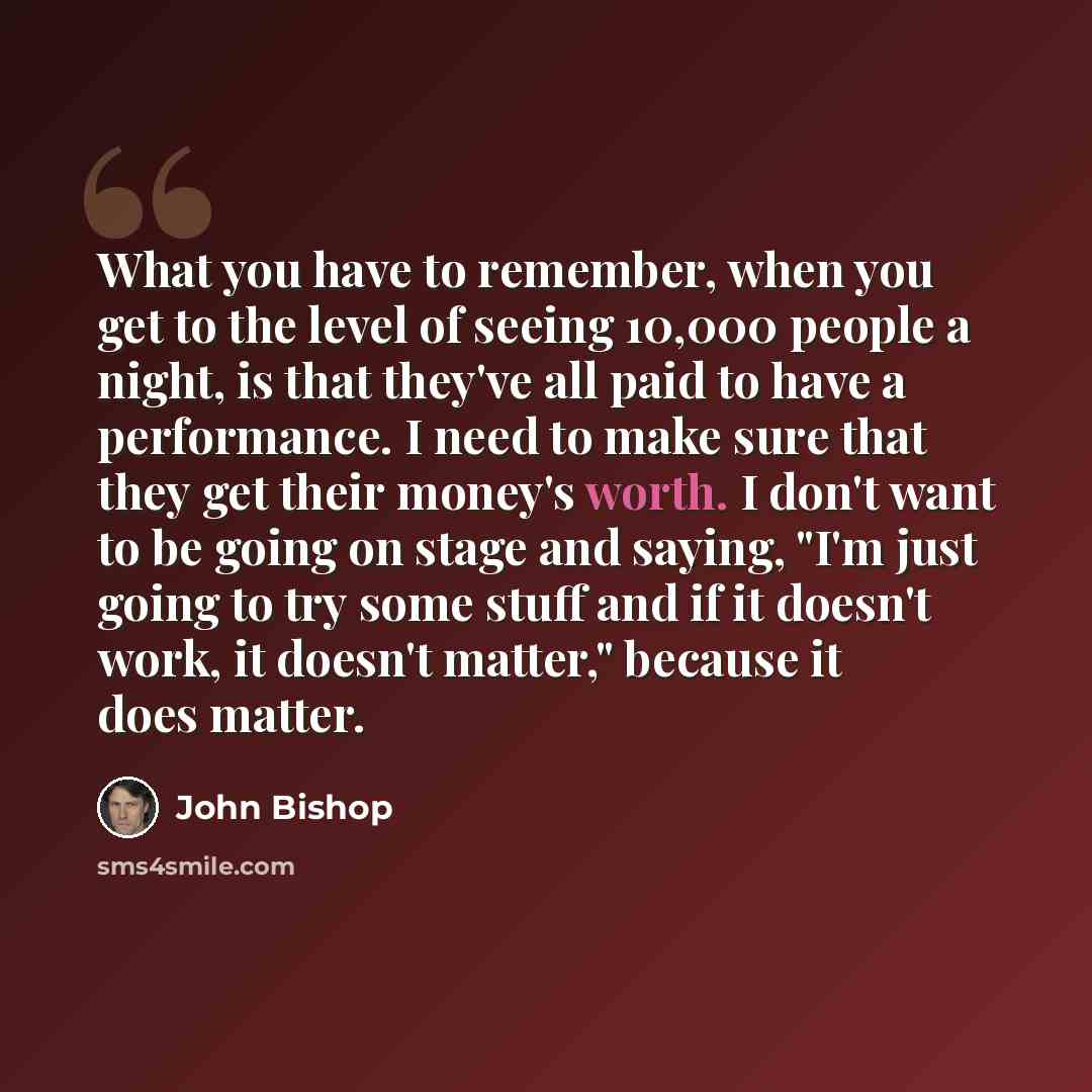 “What you have to remember, when you get to the level of seeing 10,000 people a night, is that they've all paid to have a performance. I need to make sure that they get their money's worth. I don't want to be going on stage and saying, "I'm just going to try some stuff and if it doesn't work, it…” quote by John Bishop
