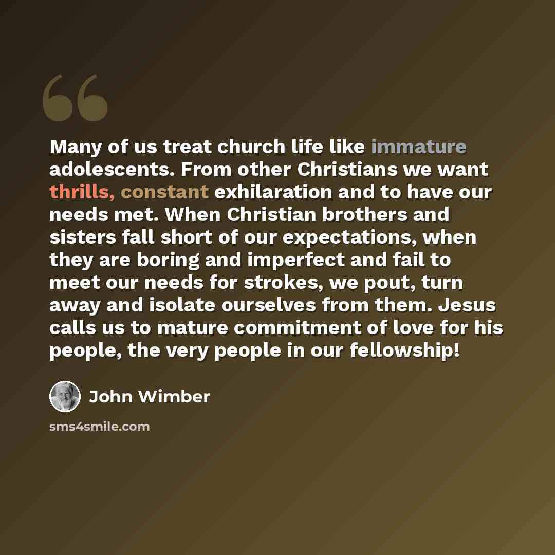 “Many of us treat church life like immature adolescents. From other Christians we want thrills, constant exhilaration and to have our needs met. When Christian brothers and sisters fall short of our expectations, when they are boring and imperfect and fail to meet our needs for strokes, we pout…” quote by John Wimber