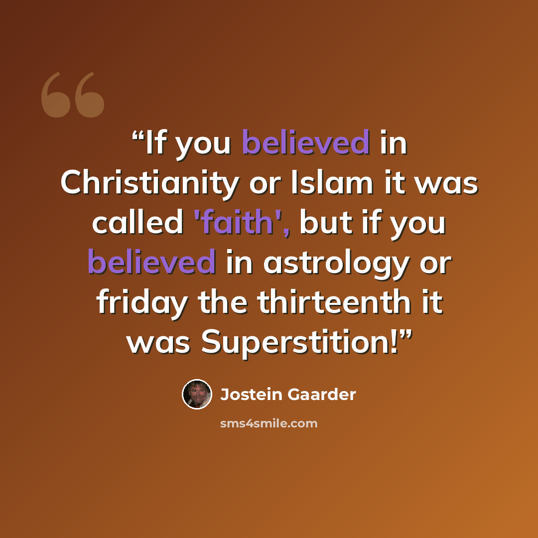 “If you believed in Christianity or Islam it was called 'faith', but if you believed in astrology or friday the thirteenth it was Superstition!” quote by Jostein Gaarder