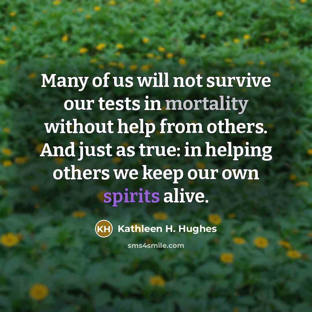 “Many of us will not survive our tests in mortality without help from others. And just as true: in helping others we keep our own spirits alive.” quote by Kathleen H. Hughes