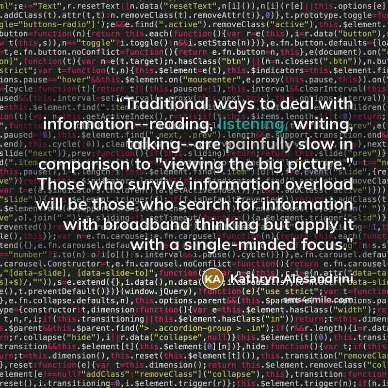 “Traditional ways to deal with information--reading, listening, writing, talking--are painfully slow in comparison to "viewing the big picture." Those who survive information overload will be those who search for information with broadband thinking but apply it with a single-minded focus.” quote by Kathryn Alesandrini