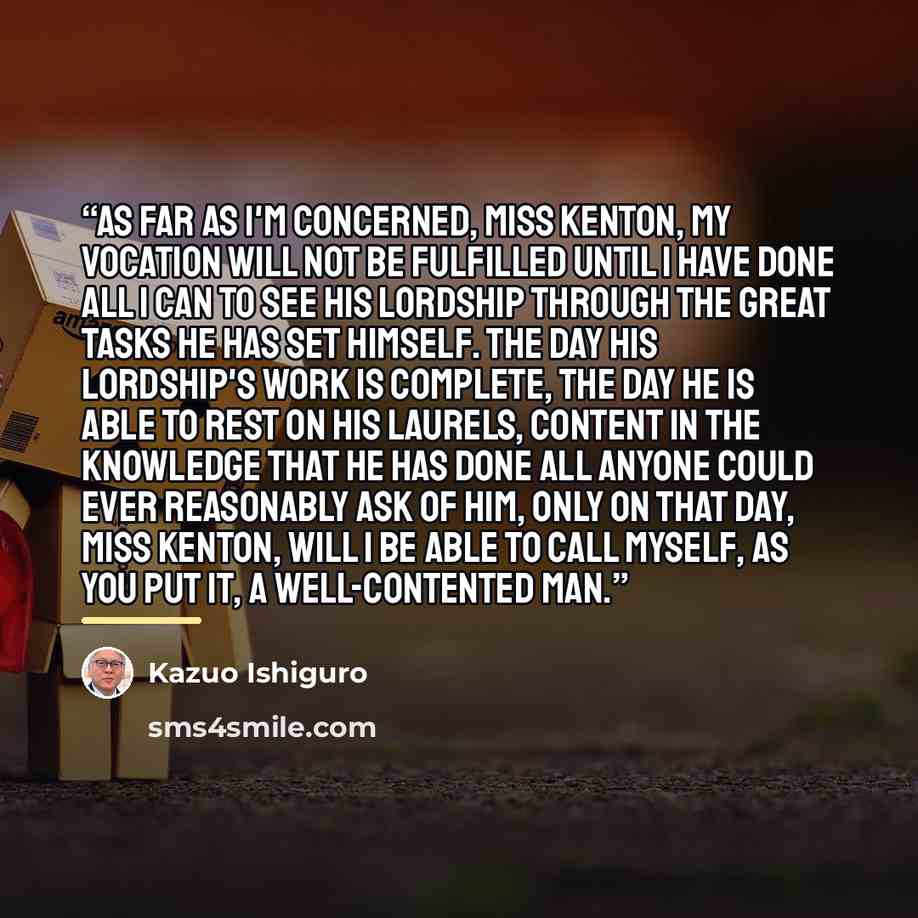 “As far as I'm concerned, Miss Kenton, my vocation will not be fulfilled until I have done all I can to see his lordship through the great tasks he has set himself. The day his lordship's work is complete, the day he is able to rest on his laurels, content in the knowledge that he has done all…” quote by Kazuo Ishiguro