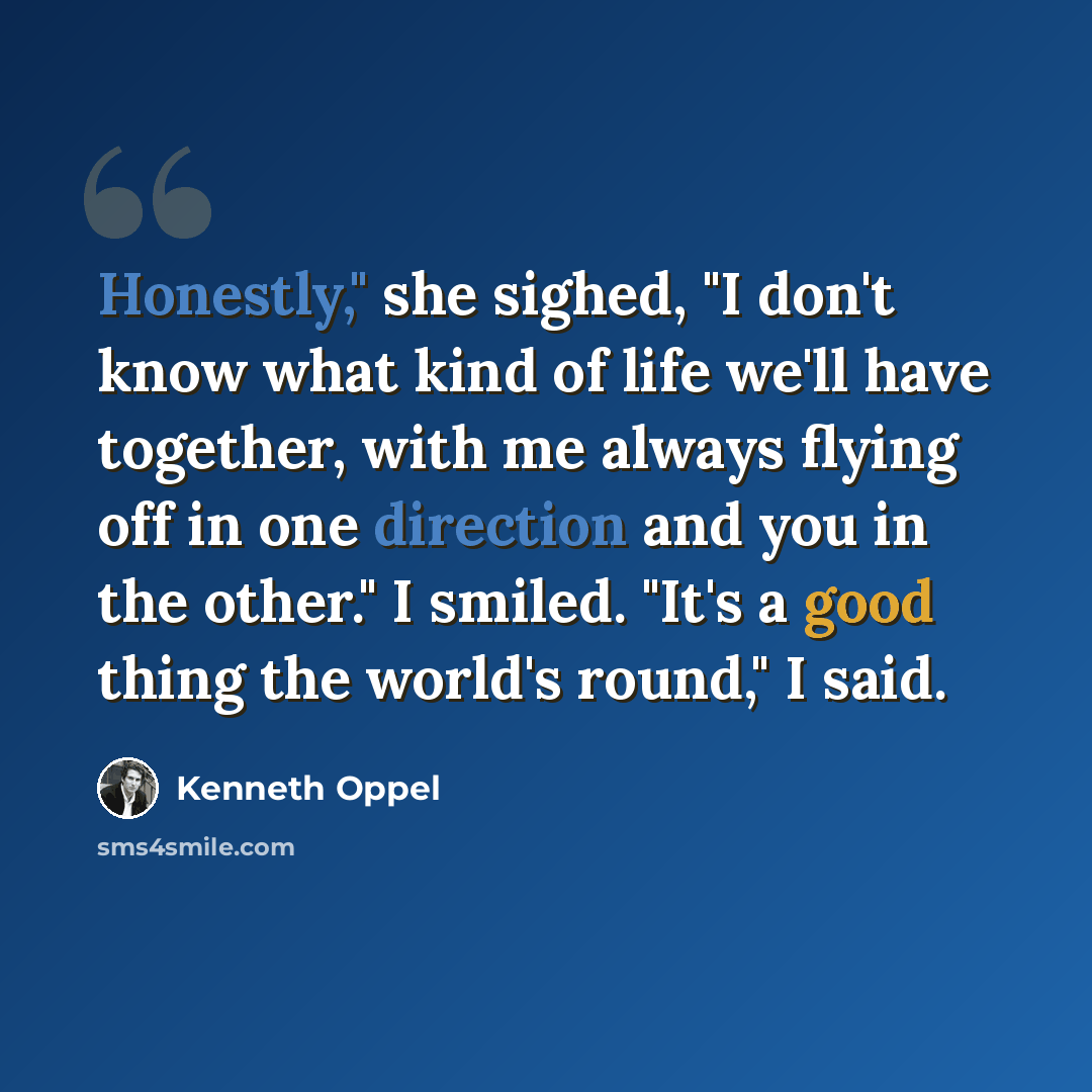 “Honestly," she sighed, "I don't know what kind of life we'll have together, with me always flying off in one direction and you in the other." I smiled. "It's a good thing the world's round," I said.” quote by Kenneth Oppel