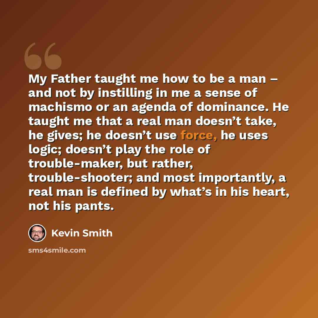 “My Father taught me how to be a man – and not by instilling in me a sense of machismo or an agenda of dominance. He taught me that a real man doesn’t take, he gives; he doesn’t use force, he uses logic; doesn’t play the role of trouble-maker, but rather, trouble-shooter; and most importantly, a…” quote by Kevin Smith