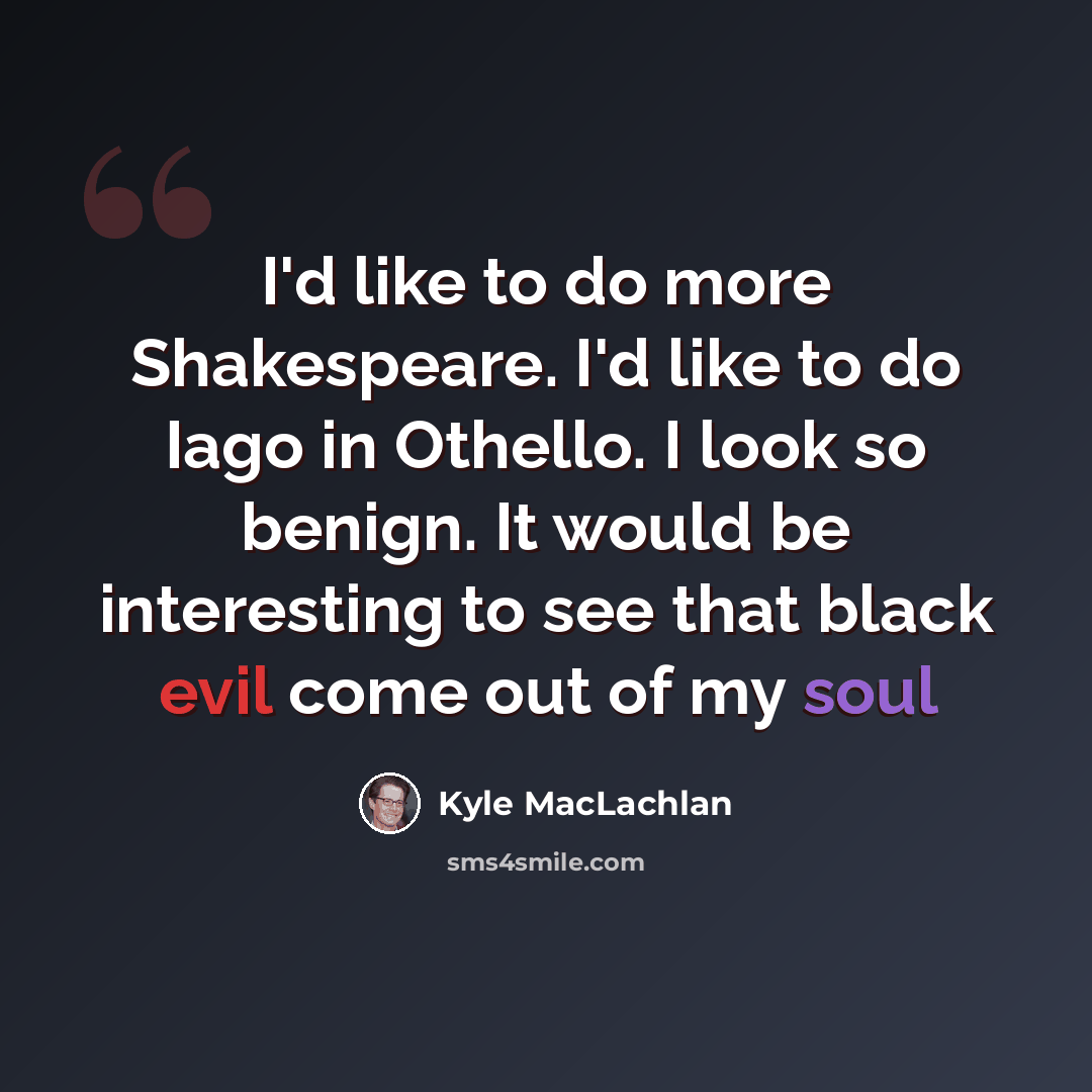 “I'd like to do more Shakespeare. I'd like to do Iago in Othello. I look so benign. It would be interesting to see that black evil come out of my soul” quote by Kyle MacLachlan