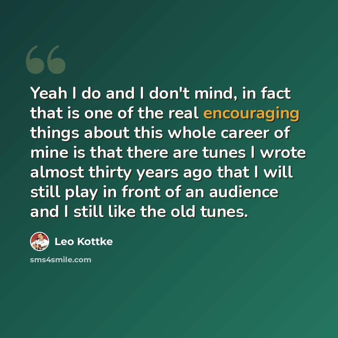 “Yeah I do and I don't mind, in fact that is one of the real encouraging things about this whole career of mine is that there are tunes I wrote almost thirty years ago that I will still play in front of an audience and I still like the old tunes.” quote by Leo Kottke