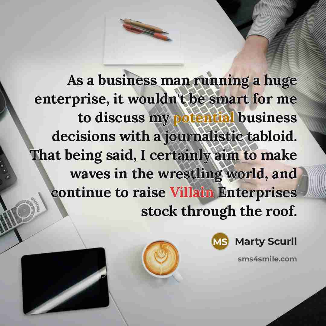 “As a business man running a huge enterprise, it wouldn't be smart for me to discuss my potential business decisions with a journalistic tabloid. That being said, I certainly aim to make waves in the wrestling world, and continue to raise Villain Enterprises stock through the roof.” quote by Marty Scurll
