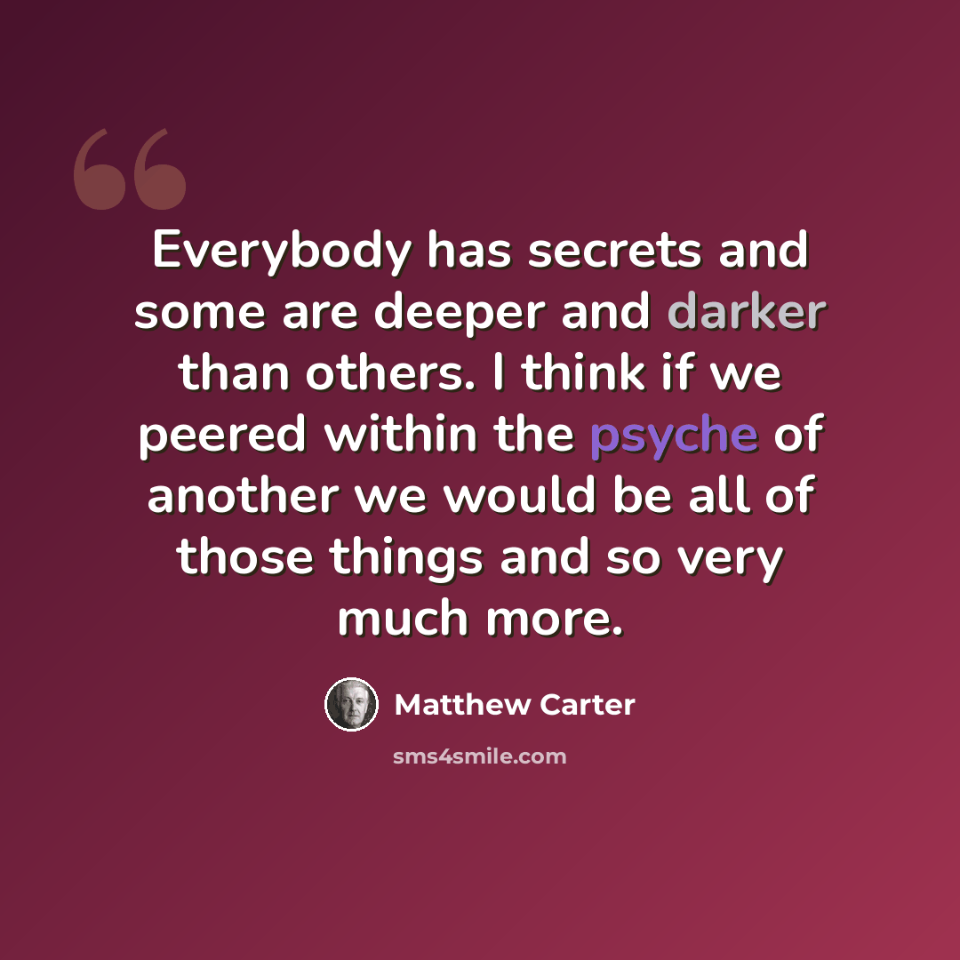 “Everybody has secrets and some are deeper and darker than others. I think if we peered within the psyche of another we would be all of those things and so very much more.” quote by Matthew Carter