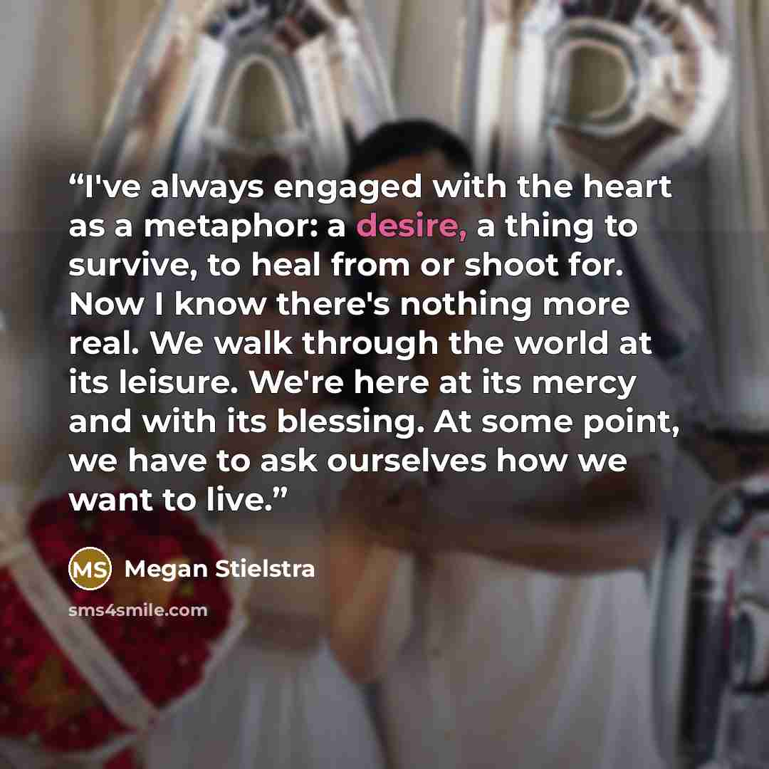 “I've always engaged with the heart as a metaphor: a desire, a thing to survive, to heal from or shoot for. Now I know there's nothing more real. We walk through the world at its leisure. We're here at its mercy and with its blessing. At some point, we have to ask ourselves how we want to live.” quote by Megan Stielstra