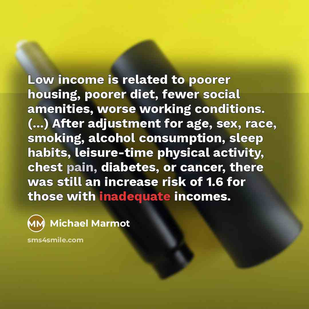 “Low income is related to poorer housing, poorer diet, fewer social amenities, worse working conditions. (...) After adjustment for age, sex, race, smoking, alcohol consumption, sleep habits, leisure-time physical activity, chest pain, diabetes, or cancer, there was still an increase risk of 1.6…” quote by Michael Marmot