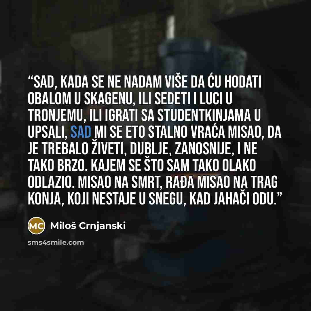 “Sad, kada se ne nadam više da ću hodati obalom u Skagenu, ili sedeti i luci u Tronjemu, ili igrati sa studentkinjama u Upsali, sad mi se eto stalno vraća misao, da je trebalo živeti, dublje, zanosnije, i ne tako brzo. Kajem se što sam tako olako odlazio. Misao na smrt, rađa misao na trag konja…” quote by Miloš Crnjanski