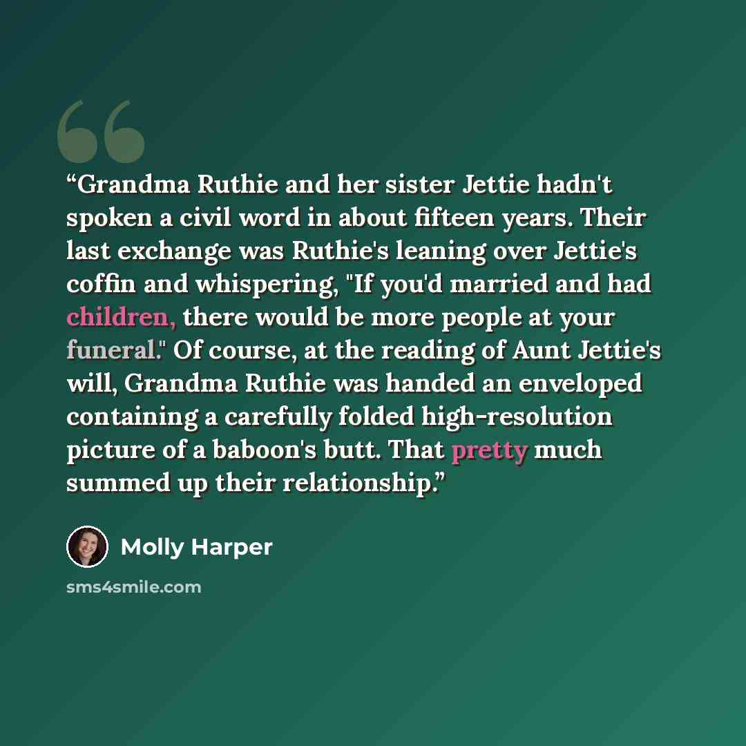 “Grandma Ruthie and her sister Jettie hadn't spoken a civil word in about fifteen years. Their last exchange was Ruthie's leaning over Jettie's coffin and whispering, "If you'd married and had children, there would be more people at your funeral." Of course, at the reading of Aunt Jettie's will…” quote by Molly Harper
