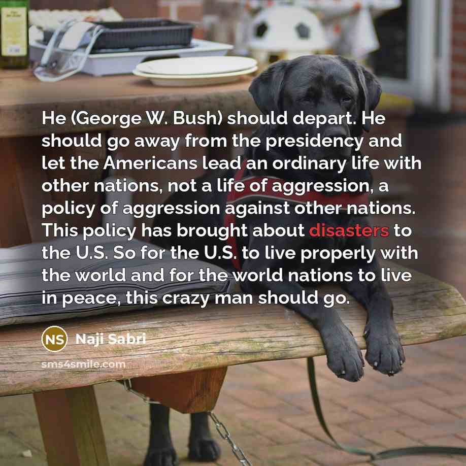 “He (George W. Bush) should depart. He should go away from the presidency and let the Americans lead an ordinary life with other nations, not a life of aggression, a policy of aggression against other nations. This policy has brought about disasters to the U.S. So for the U.S. to live properly with…” quote by Naji Sabri