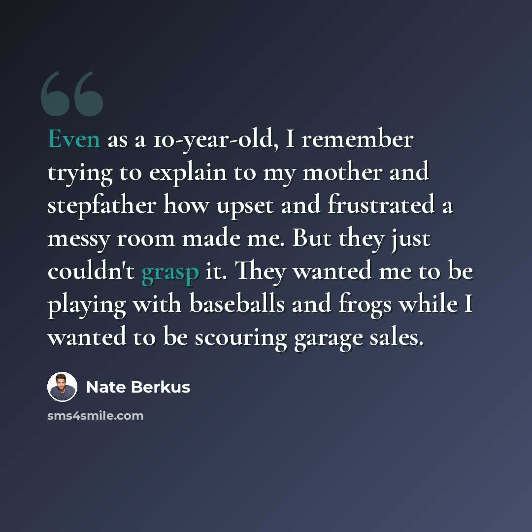 “Even as a 10-year-old, I remember trying to explain to my mother and stepfather how upset and frustrated a messy room made me. But they just couldn't grasp it. They wanted me to be playing with baseballs and frogs while I wanted to be scouring garage sales.” quote by Nate Berkus