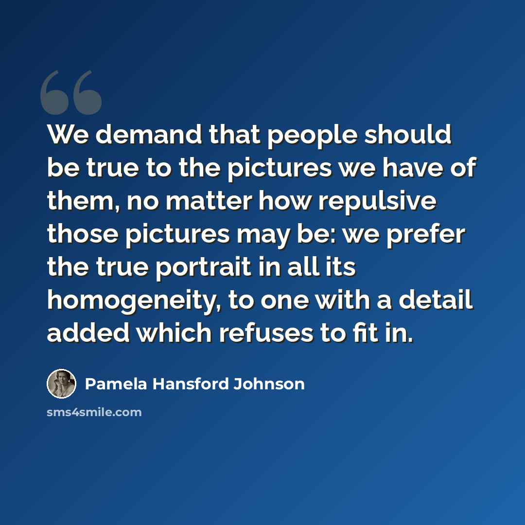 “We demand that people should be true to the pictures we have of them, no matter how repulsive those pictures may be: we prefer the true portrait in all its homogeneity, to one with a detail added which refuses to fit in.” quote by Pamela Hansford Johnson