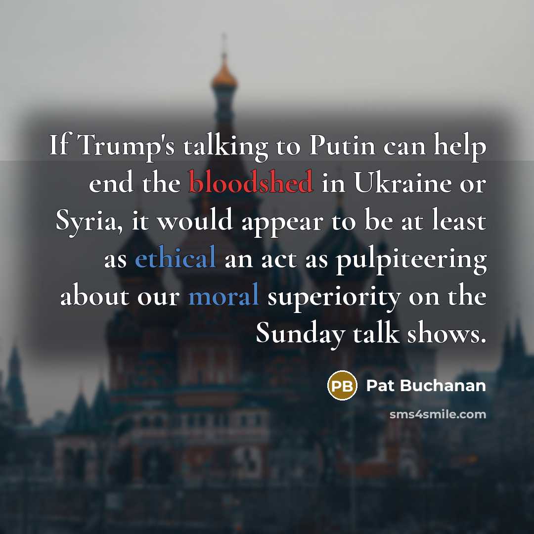“If Trump's talking to Putin can help end the bloodshed in Ukraine or Syria, it would appear to be at least as ethical an act as pulpiteering about our moral superiority on the Sunday talk shows.” quote by Pat Buchanan