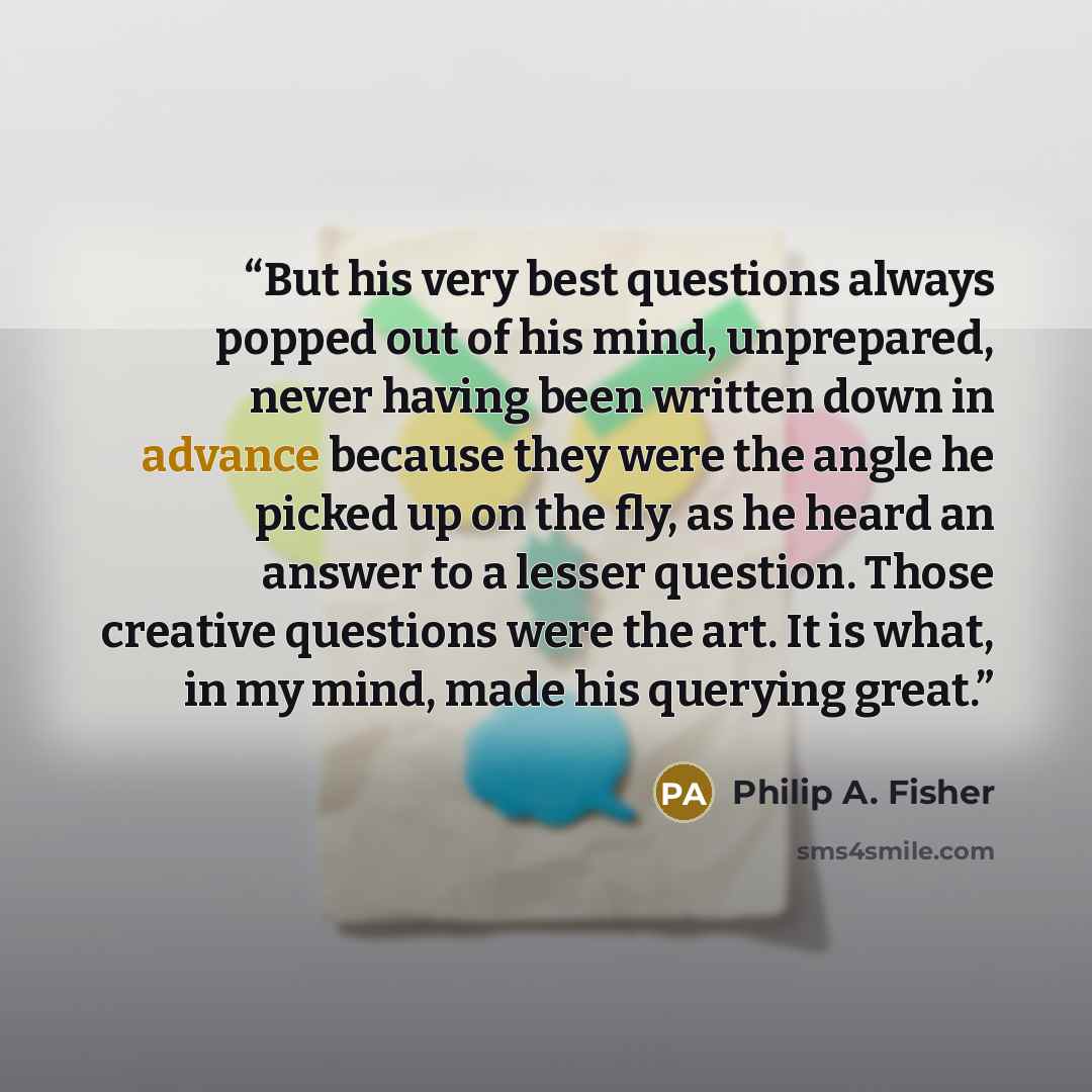 “But his very best questions always popped out of his mind, unprepared, never having been written down in advance because they were the angle he picked up on the fly, as he heard an answer to a lesser question. Those creative questions were the art. It is what, in my mind, made his querying great.” quote by Philip A. Fisher