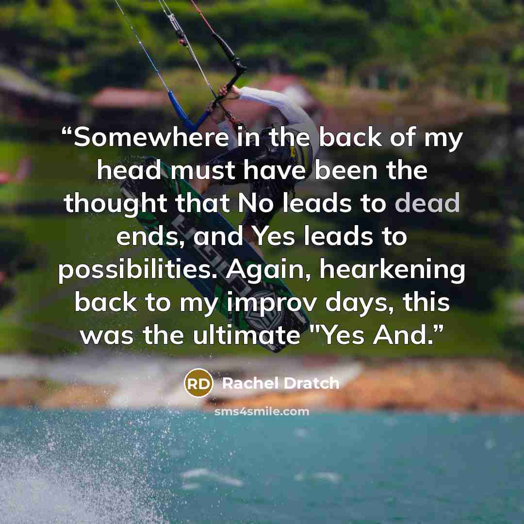 “Somewhere in the back of my head must have been the thought that No leads to dead ends, and Yes leads to possibilities. Again, hearkening back to my improv days, this was the ultimate "Yes And.” quote by Rachel Dratch