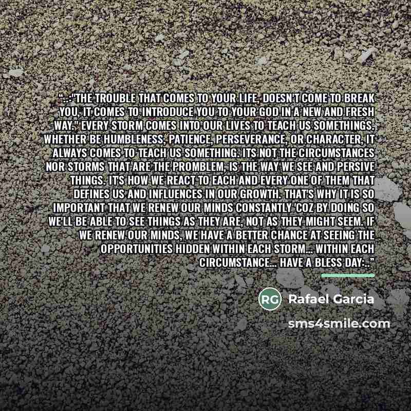 “‎..:"The trouble that comes to your life, doesn't come to break you, it comes to introduce you to your God in a new and fresh way." Every storm comes into our lives to teach us somethings. Whether be humbleness, patience, perseverance, or character, it always comes to teach us something. Its not…” quote by Rafael Garcia