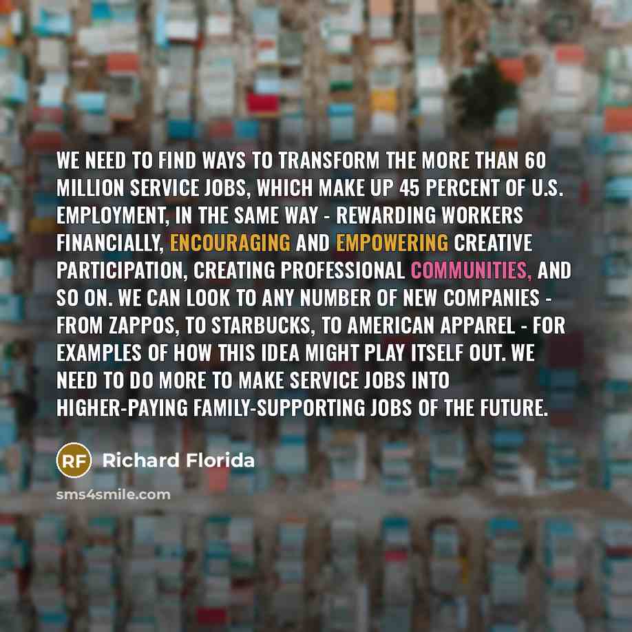 “We need to find ways to transform the more than 60 million service jobs, which make up 45 percent of U.S. employment, in the same way - rewarding workers financially, encouraging and empowering creative participation, creating professional communities, and so on. We can look to any number of new…” quote by Richard Florida