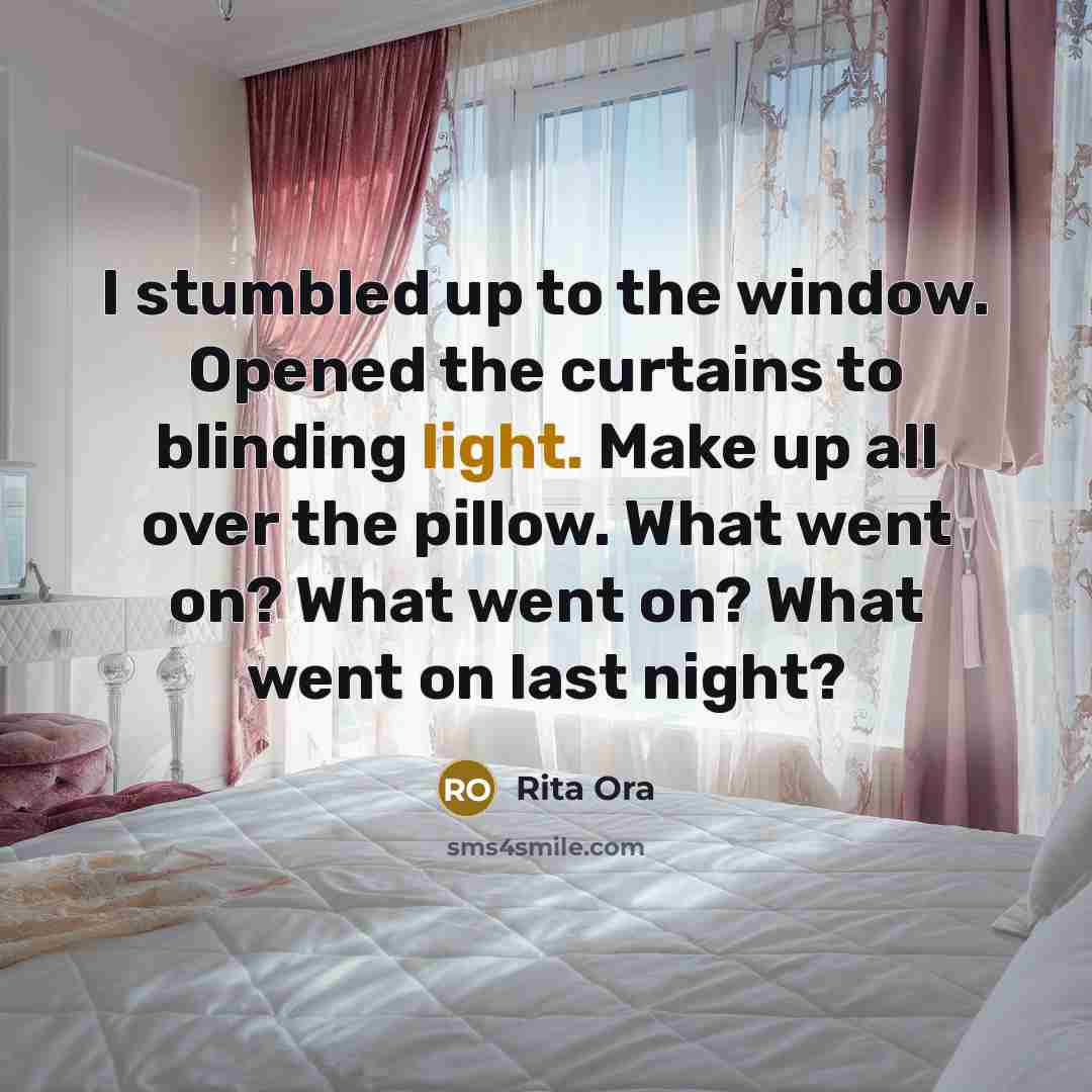 “I stumbled up to the window. Opened the curtains to blinding light. Make up all over the pillow. What went on? What went on? What went on last night?” quote by Rita Ora