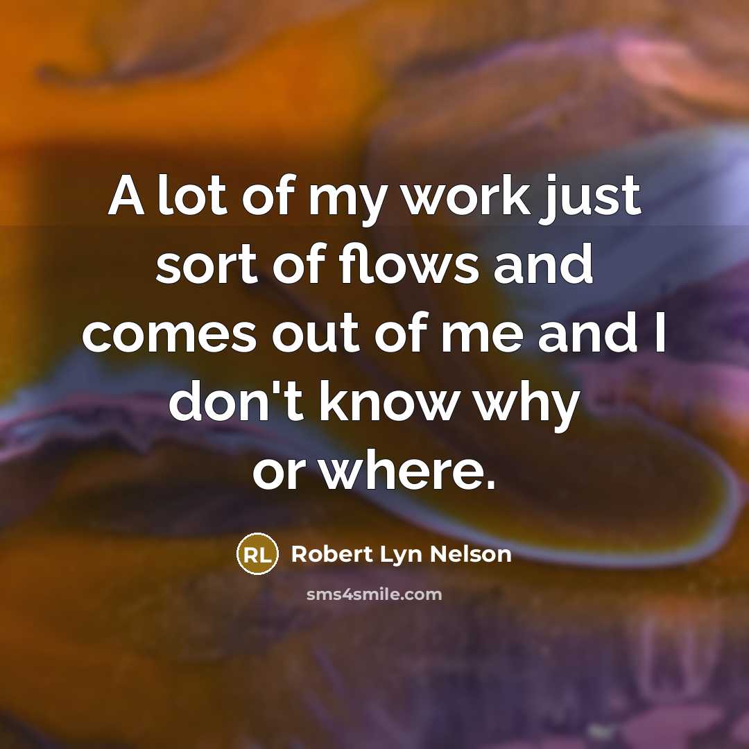 “A lot of my work just sort of flows and comes out of me and I don't know why or where.” quote by Robert Lyn Nelson