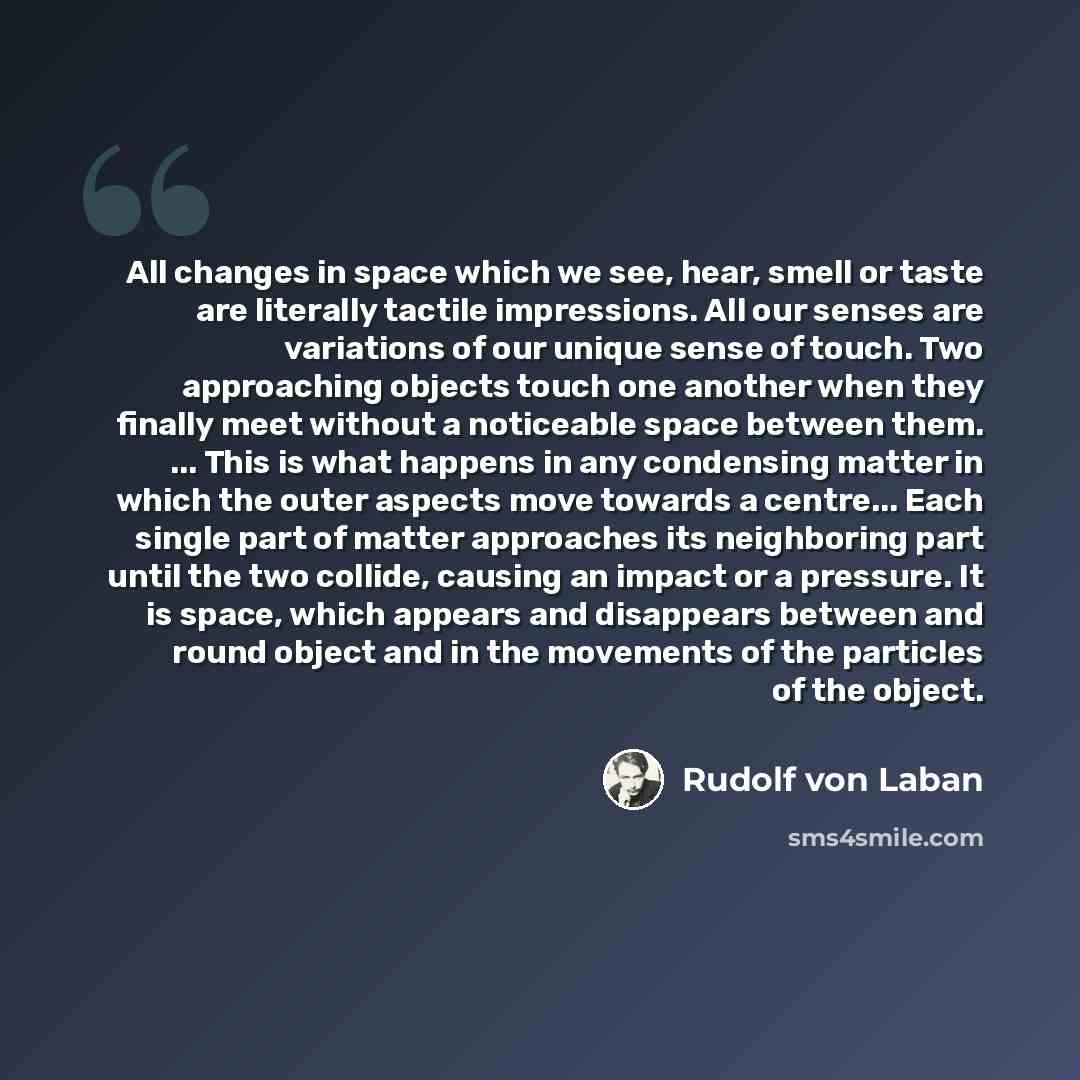 “All changes in space which we see, hear, smell or taste are literally tactile impressions. All our senses are variations of our unique sense of touch. Two approaching objects touch one another when they finally meet without a noticeable space between them. ... This is what happens in any…” quote by Rudolf von Laban