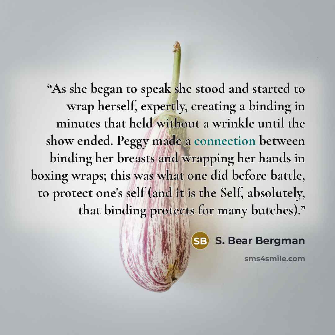 “As she began to speak she stood and started to wrap herself, expertly, creating a binding in minutes that held without a wrinkle until the show ended. Peggy made a connection between binding her breasts and wrapping her hands in boxing wraps; this was what one did before battle, to protect one's…” quote by S. Bear Bergman
