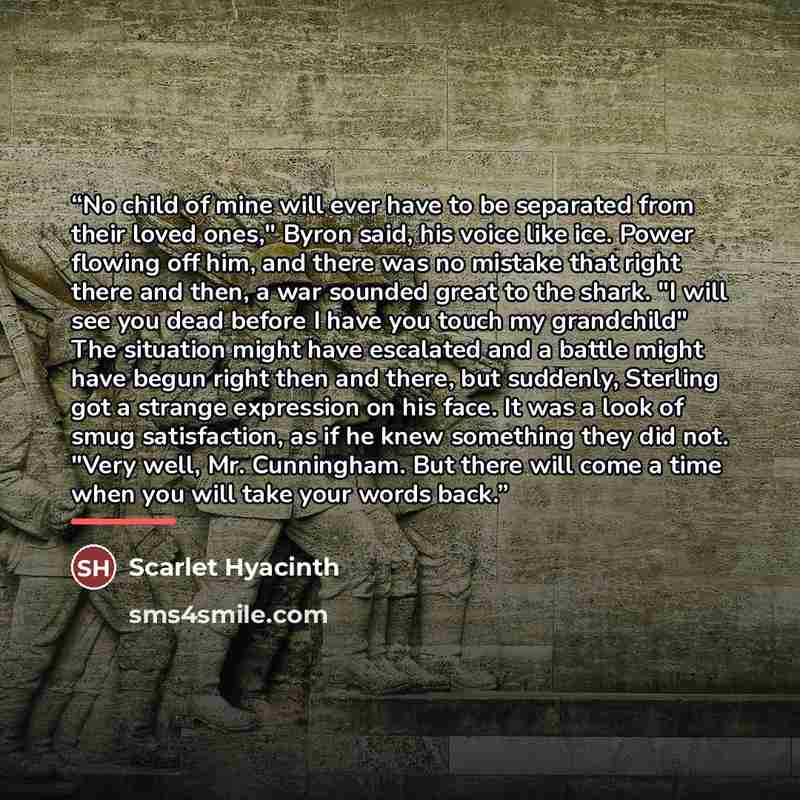 “No child of mine will ever have to be separated from their loved ones," Byron said, his voice like ice. Power flowing off him, and there was no mistake that right there and then, a war sounded great to the shark. "I will see you dead before I have you touch my grandchild" The situation might have…” quote by Scarlet Hyacinth