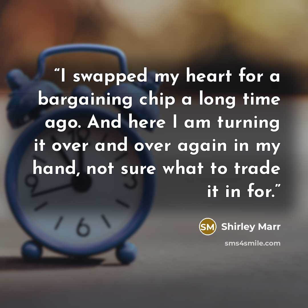 “I swapped my heart for a bargaining chip a long time ago. And here I am turning it over and over again in my hand, not sure what to trade it in for.” quote by Shirley Marr