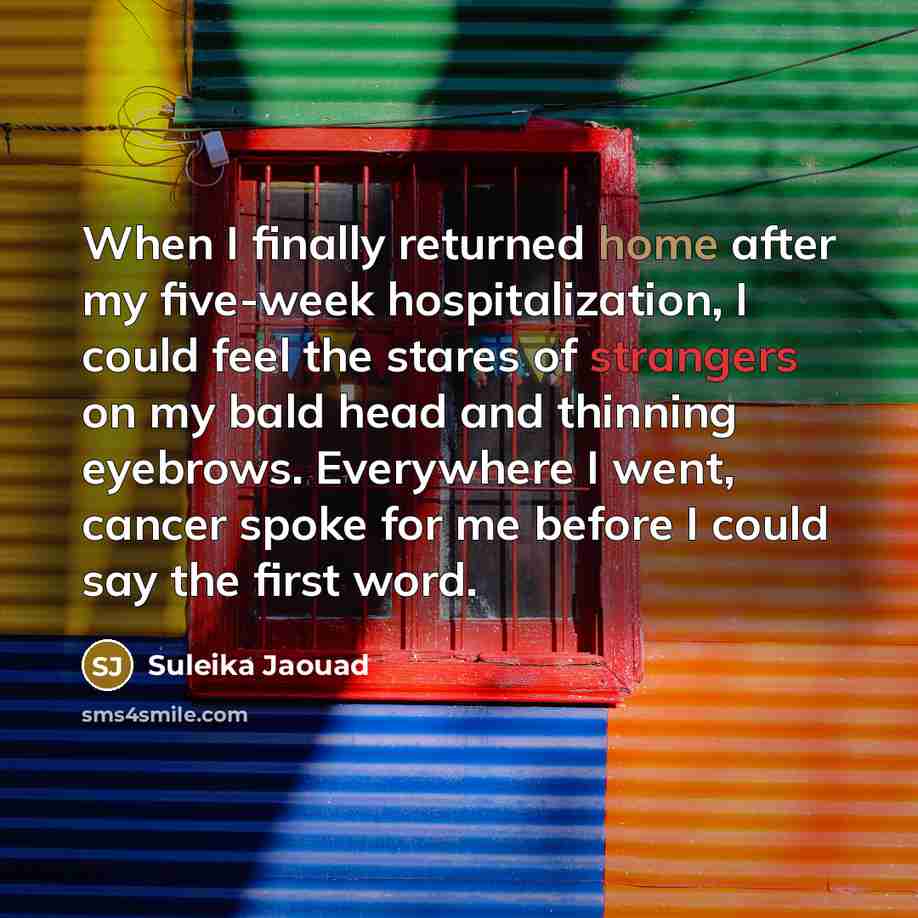 “When I finally returned home after my five-week hospitalization, I could feel the stares of strangers on my bald head and thinning eyebrows. Everywhere I went, cancer spoke for me before I could say the first word.” quote by Suleika Jaouad