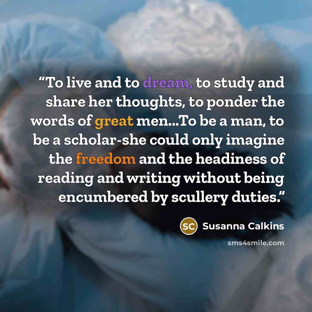 “To live and to dream, to study and share her thoughts, to ponder the words of great men...To be a man, to be a scholar-she could only imagine the freedom and the headiness of reading and writing without being encumbered by scullery duties.” quote by Susanna Calkins