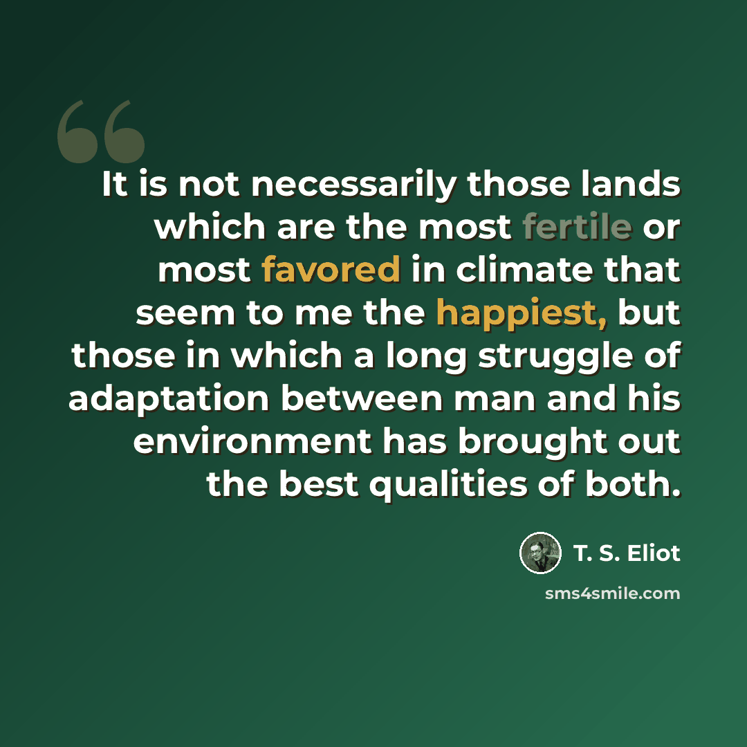 “It is not necessarily those lands which are the most fertile or most favored in climate that seem to me the happiest, but those in which a long struggle of adaptation between man and his environment has brought out the best qualities of both.” quote by T. S. Eliot
