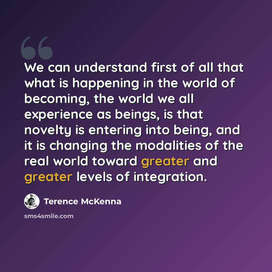 “We can understand first of all that what is happening in the world of becoming, the world we all experience as beings, is that novelty is entering into being, and it is changing the modalities of the real world toward greater and greater levels of integration.” quote by Terence McKenna