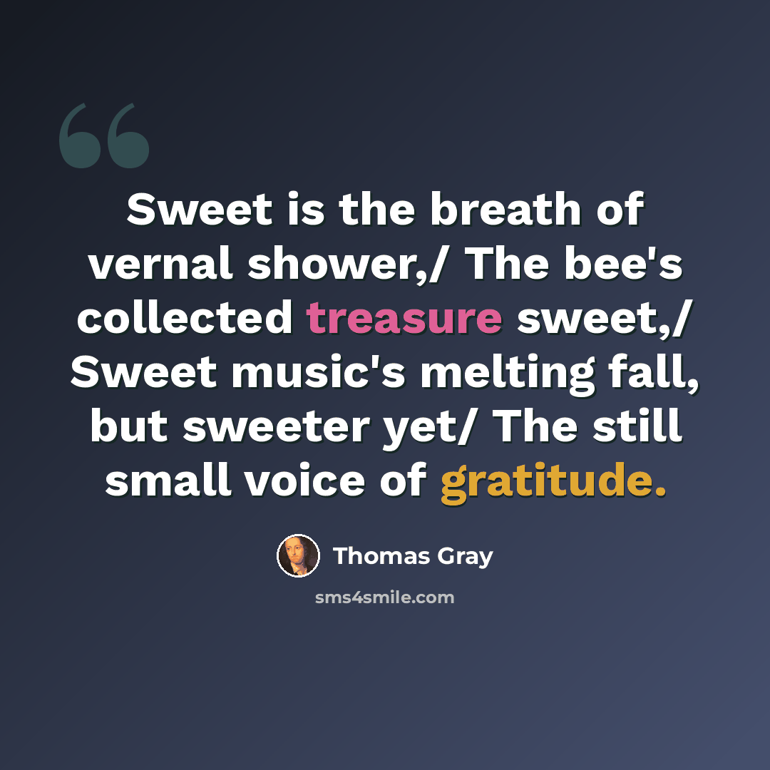 “Sweet is the breath of vernal shower,/ The bee's collected treasure sweet,/ Sweet music's melting fall, but sweeter yet/ The still small voice of gratitude.” quote by Thomas Gray