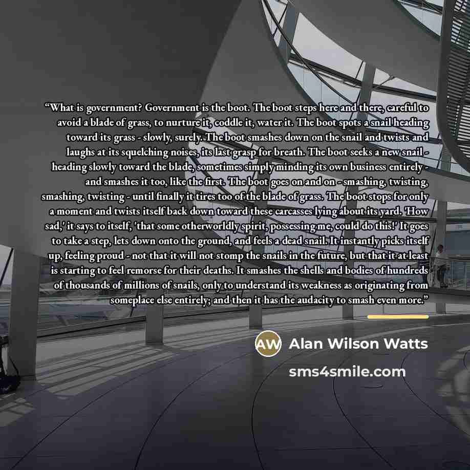 “What is government? Government is the boot. The boot steps here and there, careful to avoid a blade of grass, to nurture it, coddle it, water it. The boot spots a snail heading toward its grass - slowly, surely. The boot smashes down on the snail and twists and laughs at its squelching noises, its…” quote by Alan Wilson Watts