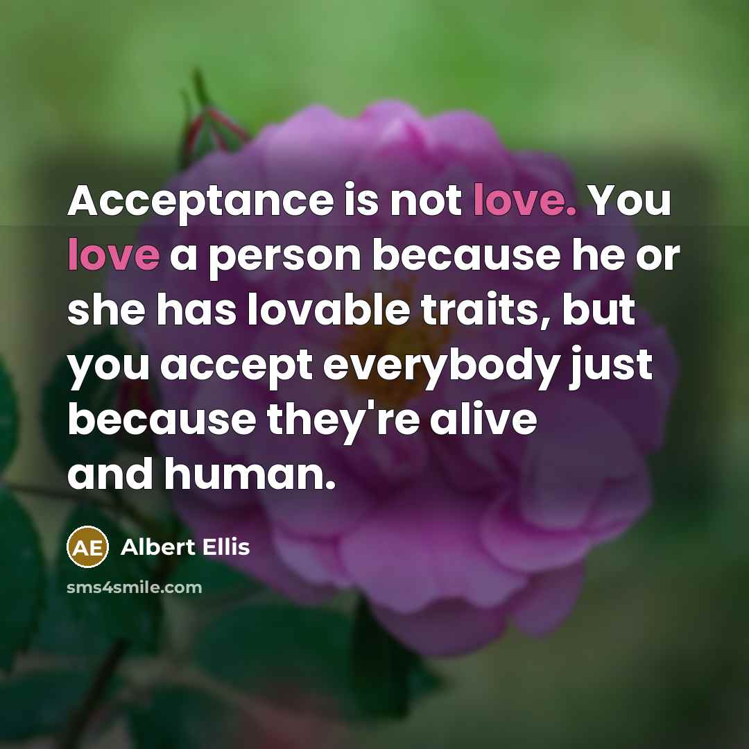 “Acceptance is not love. You love a person because he or she has lovable traits, but you accept everybody just because they're alive and human.” quote by Albert Ellis