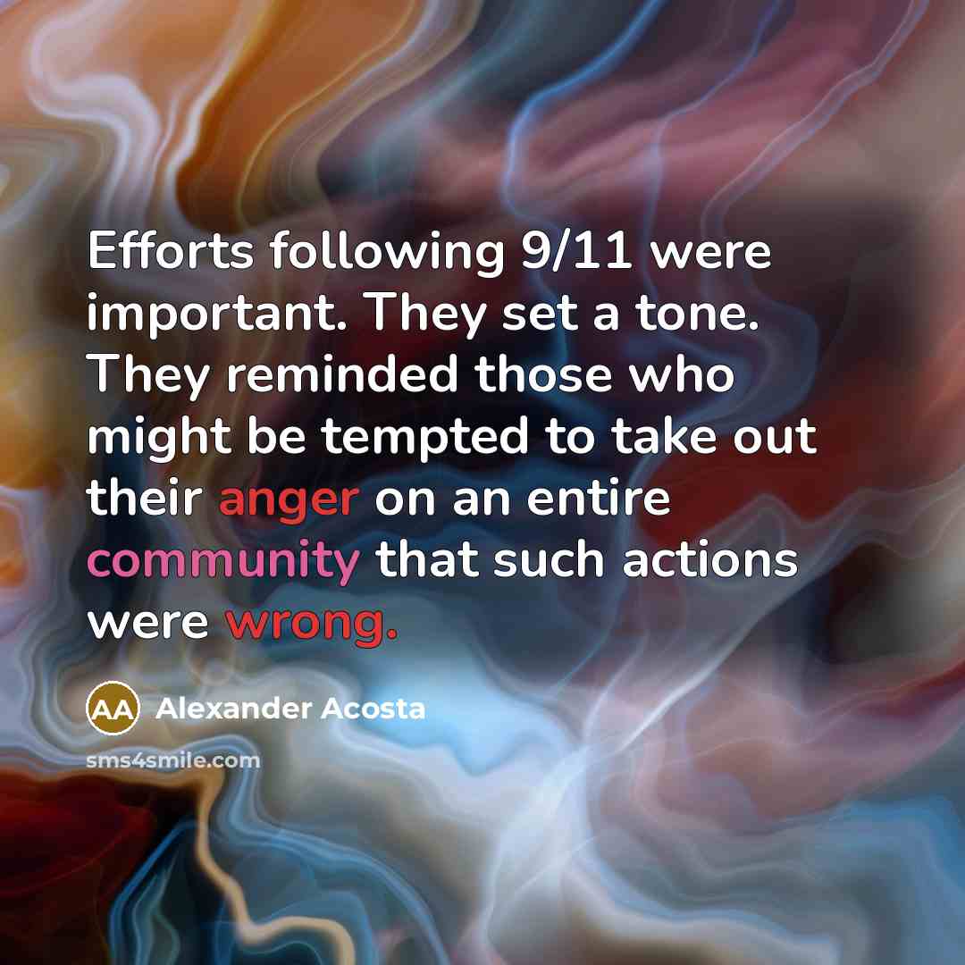 “Efforts following 9/11 were important. They set a tone. They reminded those who might be tempted to take out their anger on an entire community that such actions were wrong.” quote by Alexander Acosta