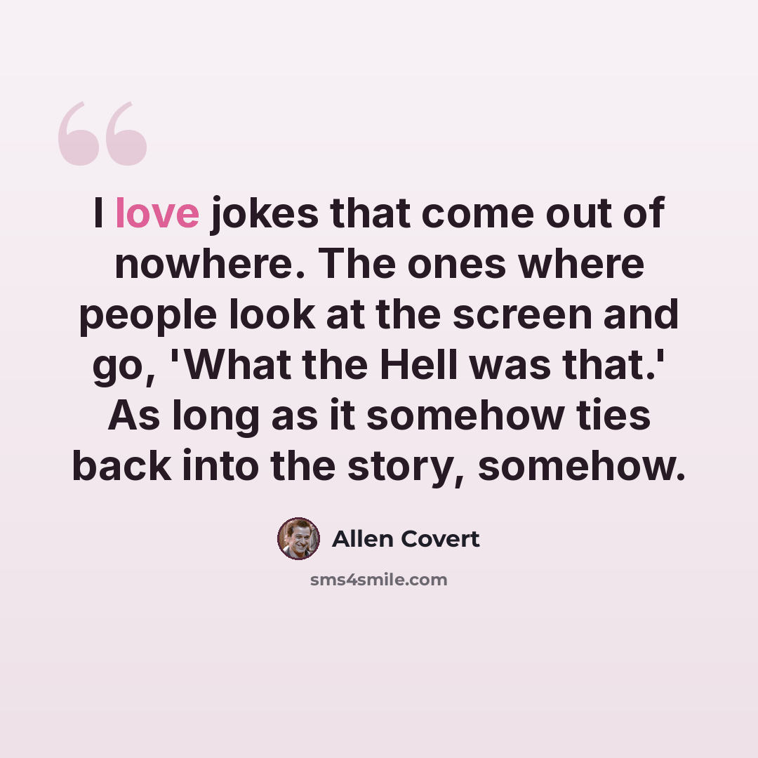 “I love jokes that come out of nowhere. The ones where people look at the screen and go, 'What the Hell was that.' As long as it somehow ties back into the story, somehow.” quote by Allen Covert