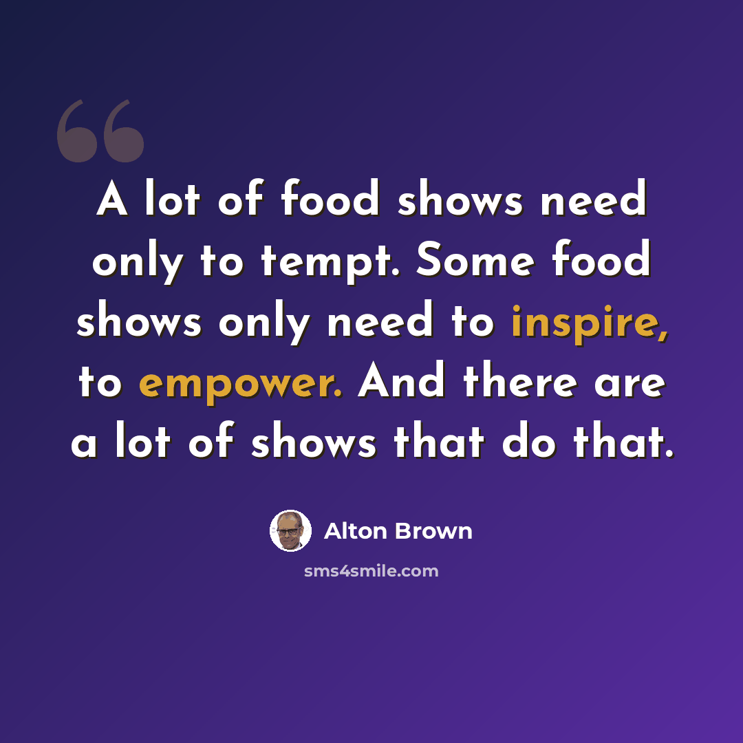“A lot of food shows need only to tempt. Some food shows only need to inspire, to empower. And there are a lot of shows that do that.” quote by Alton Brown